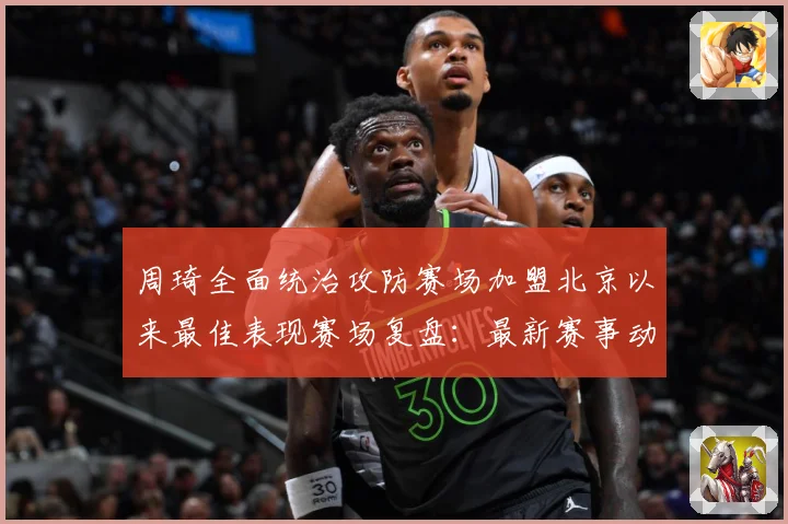 周琦全面统治攻防赛场加盟北京以来最佳表现赛场复盘：最新赛事动态与深度分析