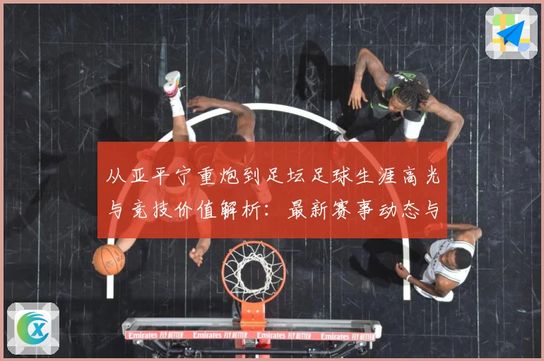 从亚平宁重炮到足坛足球生涯高光与竞技价值解析：最新赛事动态与深度分析