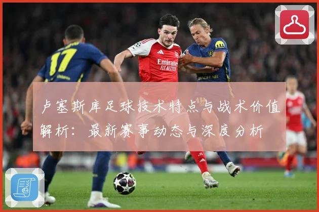 卢塞斯库足球技术特点与战术价值解析：最新赛事动态与深度分析