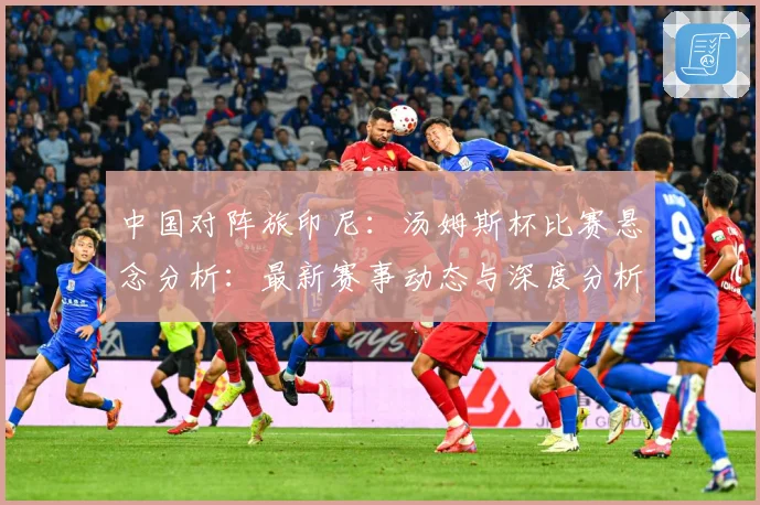 中国对阵旅印尼：汤姆斯杯比赛悬念分析：最新赛事动态与深度分析