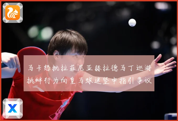 马卡怒批拉菲尼亚赫拉德马丁巡游挑衅行为向皇马球迷竖中指引争议赛事前瞻：最新赛事动态与深度分析