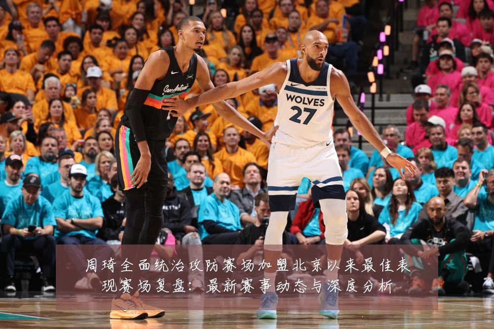 周琦全面统治攻防赛场加盟北京以来最佳表现赛场复盘:最新赛事动态与深度分析