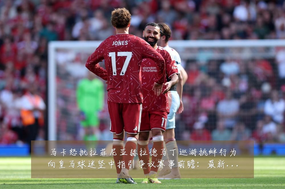 马卡怒批拉菲尼亚赫拉德马丁巡游挑衅行为向皇马球迷竖中指引争议赛事前瞻：最新赛事动态与深度分析